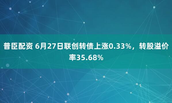 普臣配资 6月27日联创转债上涨0.33%，转股溢价率35.68%