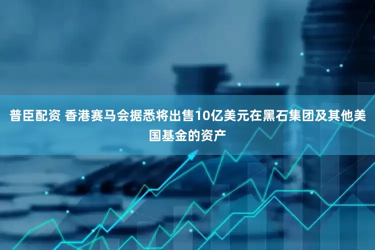 普臣配资 香港赛马会据悉将出售10亿美元在黑石集团及其他美国基金的资产