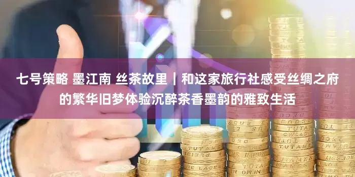 七号策略 墨江南 丝茶故里｜和这家旅行社感受丝绸之府的繁华旧梦体验沉醉茶香墨韵的雅致生活