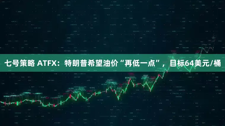 七号策略 ATFX：特朗普希望油价“再低一点”，目标64美元/桶