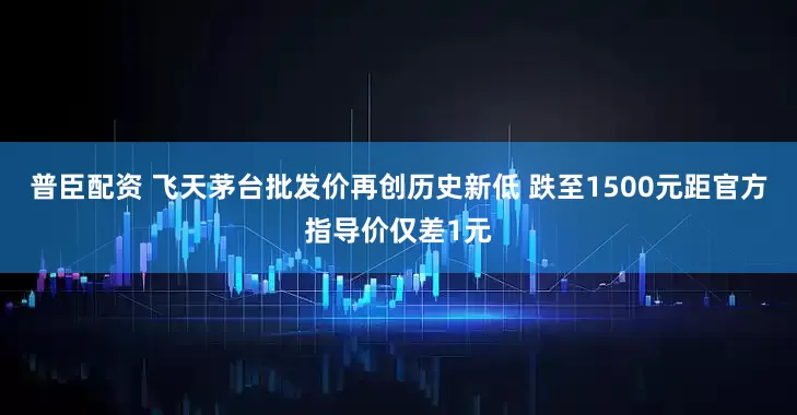 普臣配资 飞天茅台批发价再创历史新低 跌至1500元距官方指导价仅差1元
