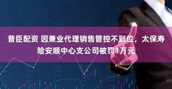 普臣配资 因兼业代理销售管控不到位，太保寿险安顺中心支公司被罚1万元