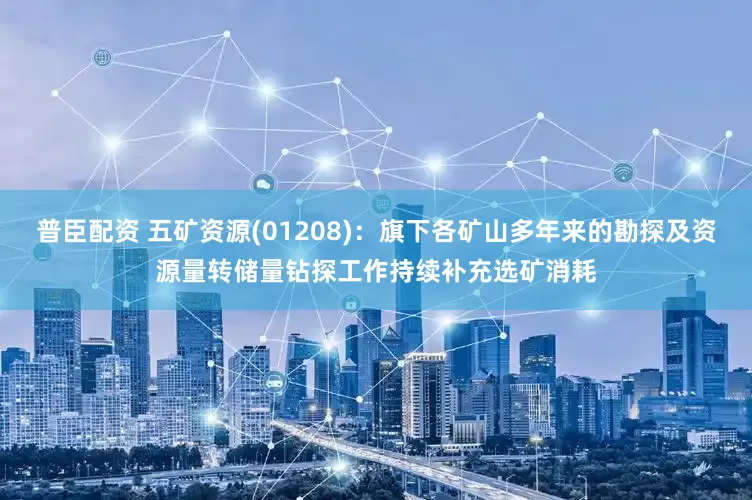 普臣配资 五矿资源(01208)：旗下各矿山多年来的勘探及资源量转储量钻探工作持续补充选矿消耗