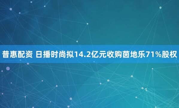 普惠配资 日播时尚拟14.2亿元收购茵地乐71%股权